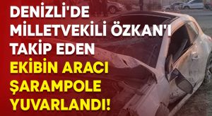 Denizli’de milletvekili Özkan’ı takip eden ekibin aracı şarampole yuvarlandı!