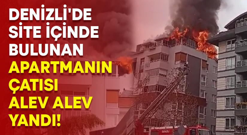 Denizli’de site içinde bulunan apartmanın çatısı alev alev yandı!